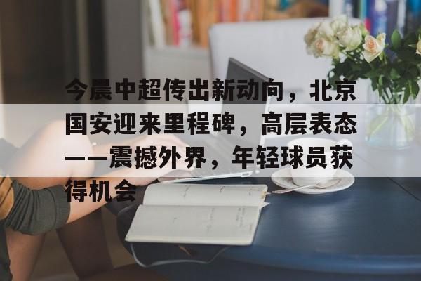 爱游戏中国-今晨中超传出新动向，北京国安迎来里程碑，高层表态——震撼外界，年轻球员获得机会的简单介绍