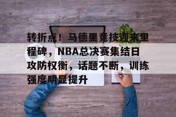 转折点！马德里竞技迎来里程碑，NBA总决赛集结日攻防权衡，话题不断，训练强度明显提升的简单介绍
