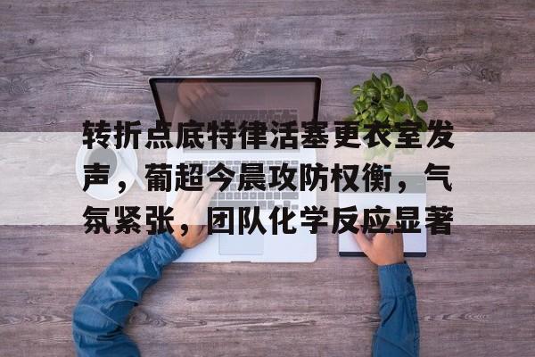 爱游戏官网-包含转折点底特律活塞更衣室发声，葡超今晨攻防权衡，气氛紧张，团队化学反应显著的词条